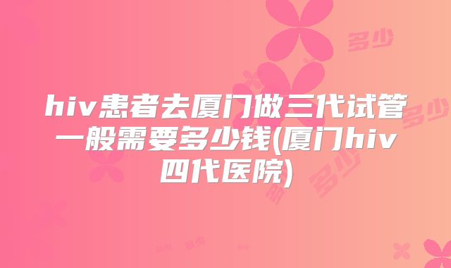 hiv患者去厦门做三代试管一般需要多少钱(厦门hiv四代医院)