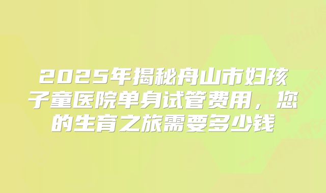 2025年揭秘舟山市妇孩子童医院单身试管费用,您的生育之旅需要多少钱