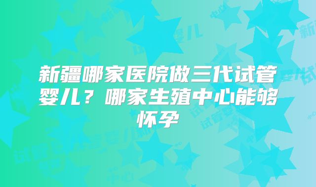 新疆哪家医院做三代试管婴儿？哪家生殖中心能够怀孕