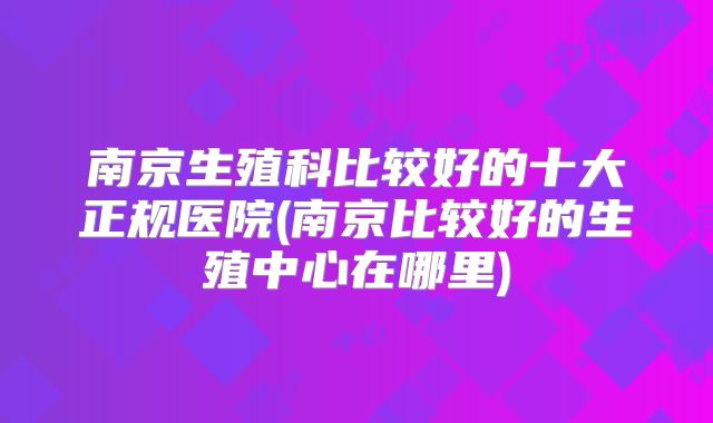 南京生殖科比较好的十大正规医院(南京比较好的生殖中心在哪里)