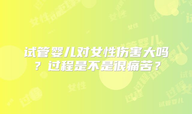 试管婴儿对女性伤害大吗?过程是不是很痛苦?