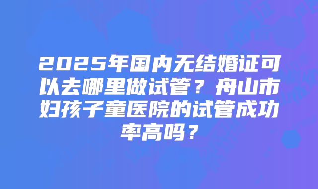 2025年国内无结婚证可以去哪里做试管?舟山市妇孩子童医院的试管成功率高吗?