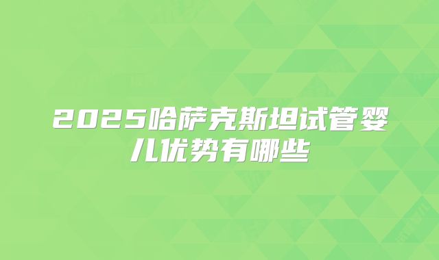 2025哈萨克斯坦试管婴儿优势有哪些