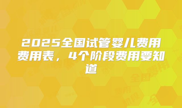 2025全国试管婴儿费用费用表,4个阶段费用要知道