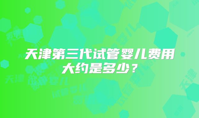天津第三代试管婴儿费用大约是多少？