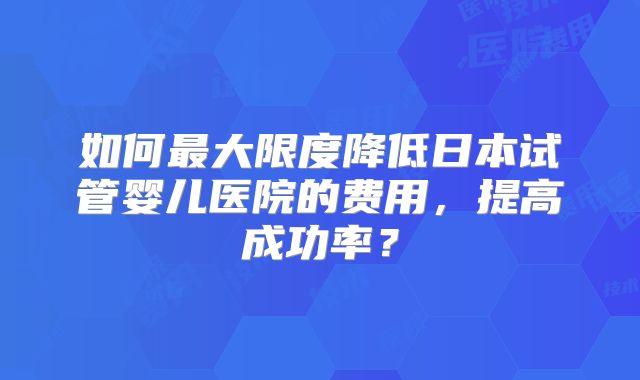 如何最大限度降低日本试管婴儿医院的费用,提高成功率?