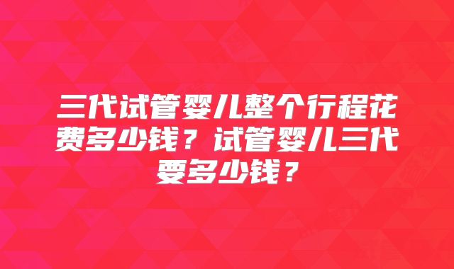三代试管婴儿整个行程花费多少钱？试管婴儿三代要多少钱？
