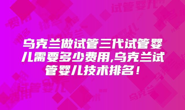 乌克兰做试管三代试管婴儿需要多少费用,乌克兰试管婴儿技术排名!