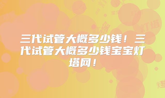 三代试管大概多少钱!三代试管大概多少钱宝宝灯塔网!