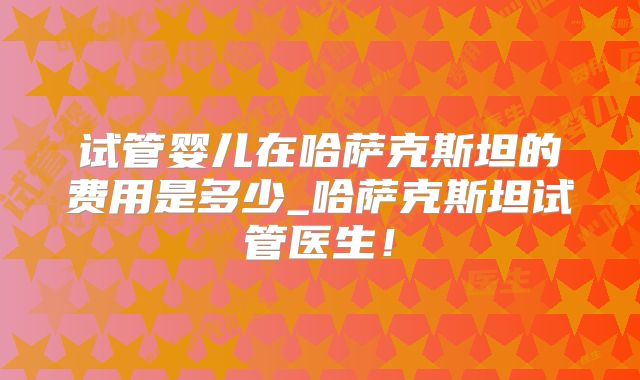 试管婴儿在哈萨克斯坦的费用是多少_哈萨克斯坦试管医生！
