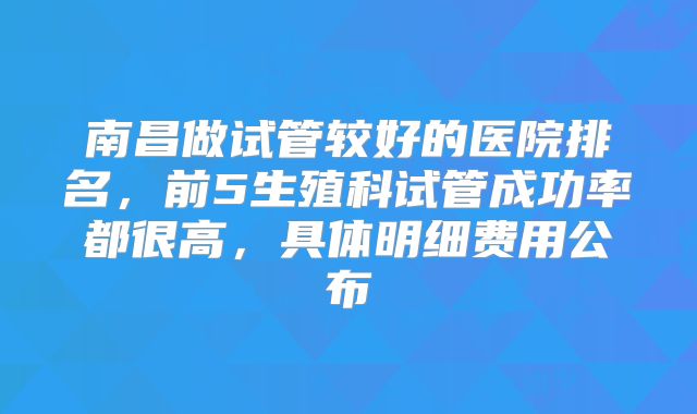 南昌做试管较好的医院排名，前5生殖科试管成功率都很高，具体明细费用公布