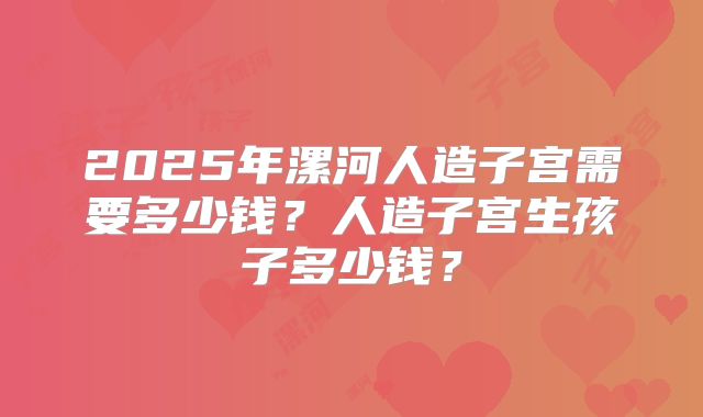 2025年漯河人造子宫需要多少钱?人造子宫生孩子多少钱?