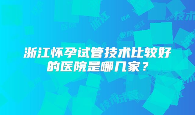 浙江怀孕试管技术比较好的医院是哪几家?