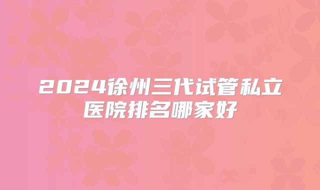 2024徐州三代试管私立医院排名哪家好
