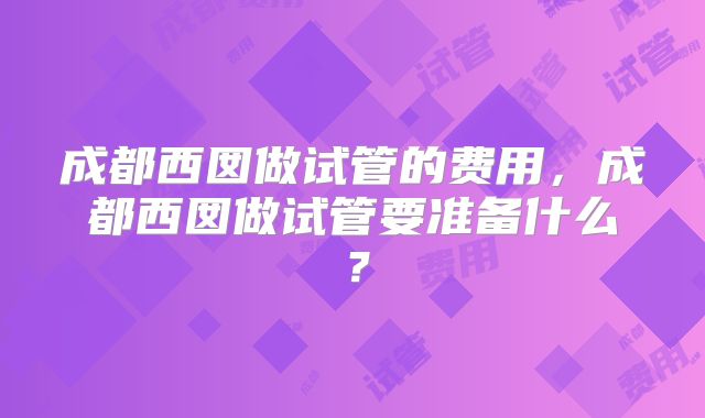 成都西囡做试管的费用，成都西囡做试管要准备什么？