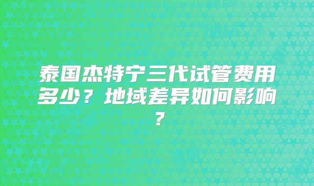 泰国杰特宁三代试管费用多少？地域差异如何影响？