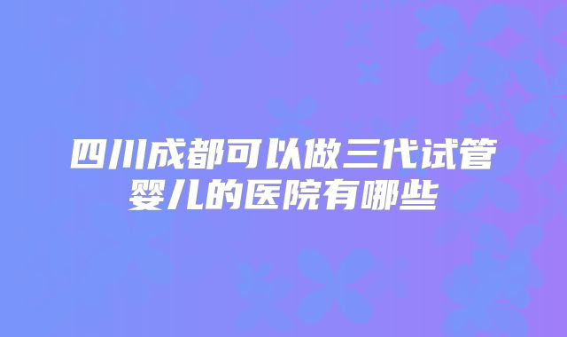 四川成都可以做三代试管婴儿的医院有哪些