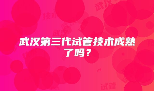 武汉第三代试管技术成熟了吗？