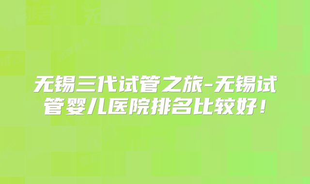 无锡三代试管之旅-无锡试管婴儿医院排名比较好！