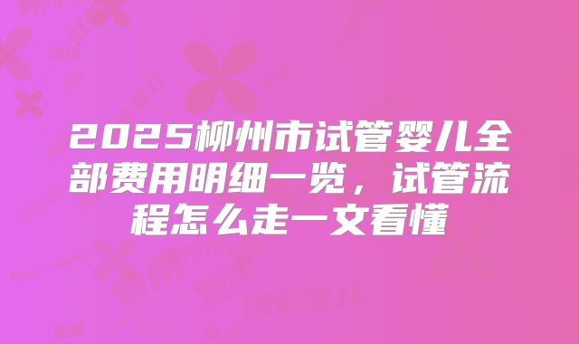 2025柳州市试管婴儿全部费用明细一览，试管流程怎么走一文看懂