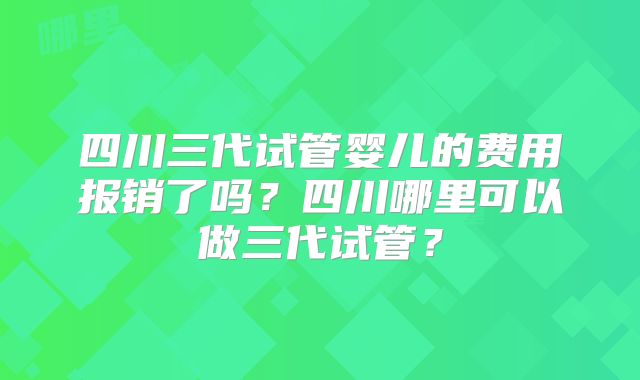 四川三代试管婴儿的费用报销了吗?四川哪里可以做三代试管?