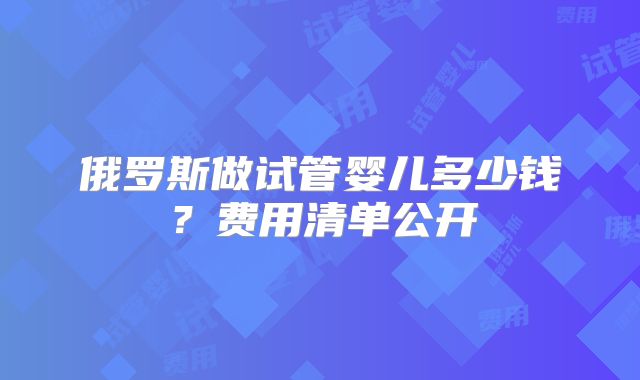 俄罗斯做试管婴儿多少钱?费用清单公开
