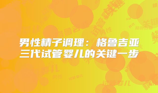 男性精子调理：格鲁吉亚三代试管婴儿的关键一步