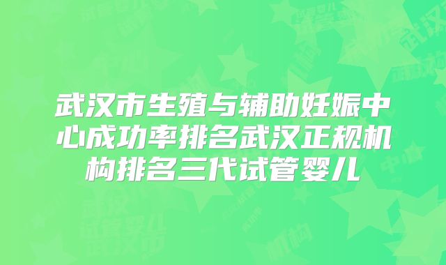 武汉市生殖与辅助妊娠中心成功率排名武汉正规机构排名三代试管婴儿