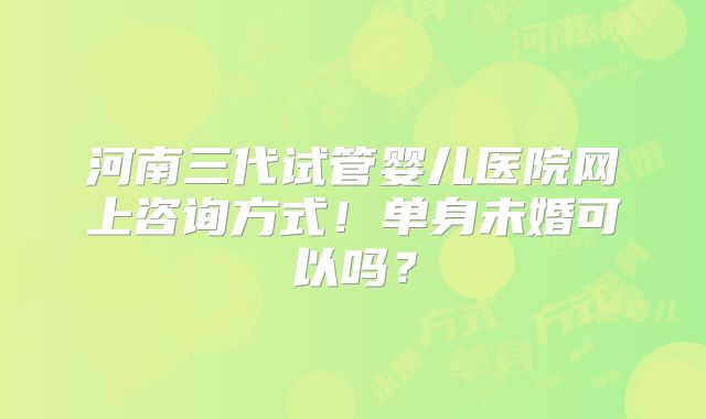 河南三代试管婴儿医院网上咨询方式!单身未婚可以吗?