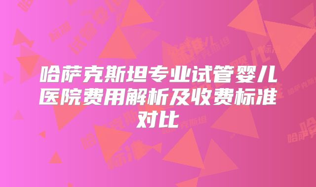 哈萨克斯坦专业试管婴儿医院费用解析及收费标准对比