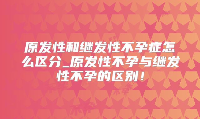 原发性和继发性不孕症怎么区分_原发性不孕与继发性不孕的区别!