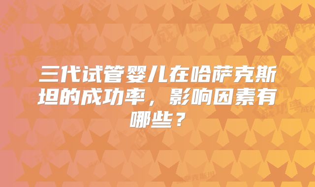 三代试管婴儿在哈萨克斯坦的成功率，影响因素有哪些？