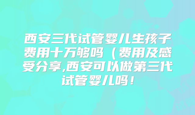 西安三代试管婴儿生孩子费用十万够吗(费用及感受分享,西安可以做第三代试管婴儿吗!