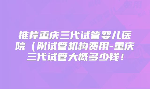 推荐重庆三代试管婴儿医院（附试管机构费用-重庆三代试管大概多少钱！