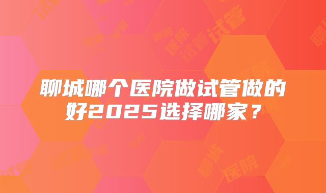 聊城哪个医院做试管做的好2025选择哪家？