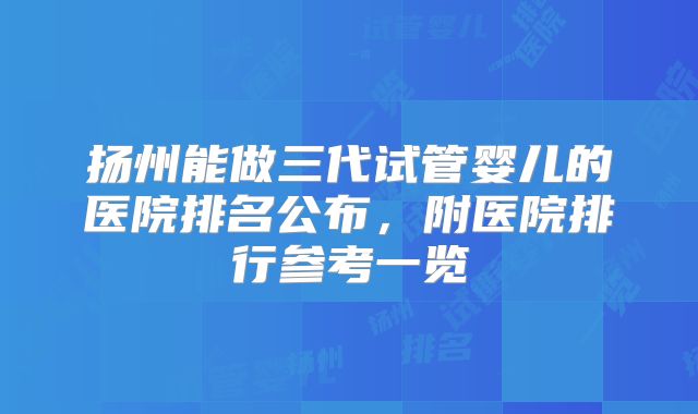 扬州能做三代试管婴儿的医院排名公布,附医院排行参考一览