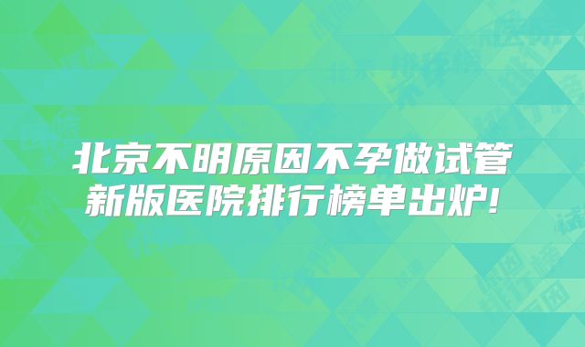 北京不明原因不孕做试管新版医院排行榜单出炉!