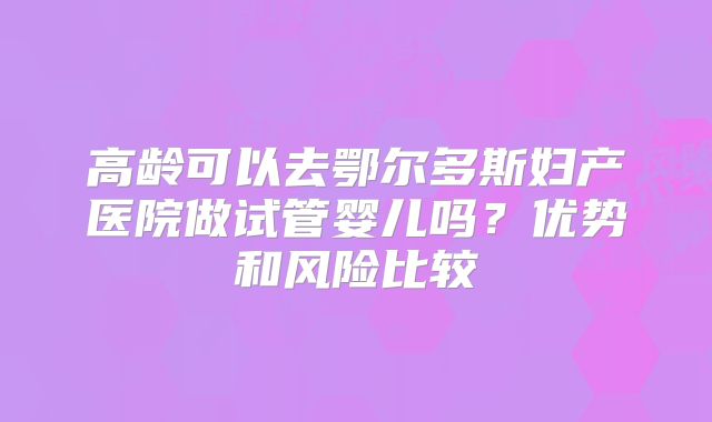 高龄可以去鄂尔多斯妇产医院做试管婴儿吗？优势和风险比较