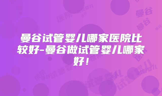 曼谷试管婴儿哪家医院比较好-曼谷做试管婴儿哪家好！