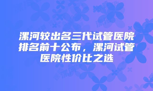 漯河较出名三代试管医院排名前十公布,漯河试管医院性价比之选