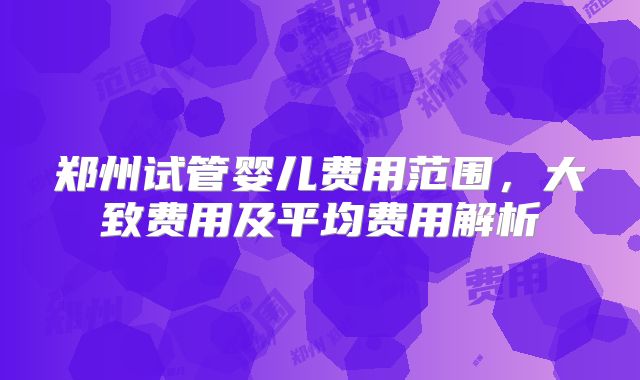 郑州试管婴儿费用范围，大致费用及平均费用解析