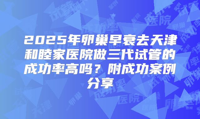 2025年卵巢早衰去天津和睦家医院做三代试管的成功率高吗？附成功案例分享