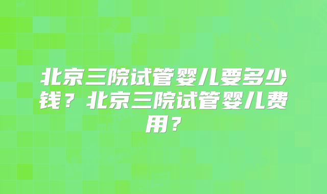 北京三院试管婴儿要多少钱？北京三院试管婴儿费用？