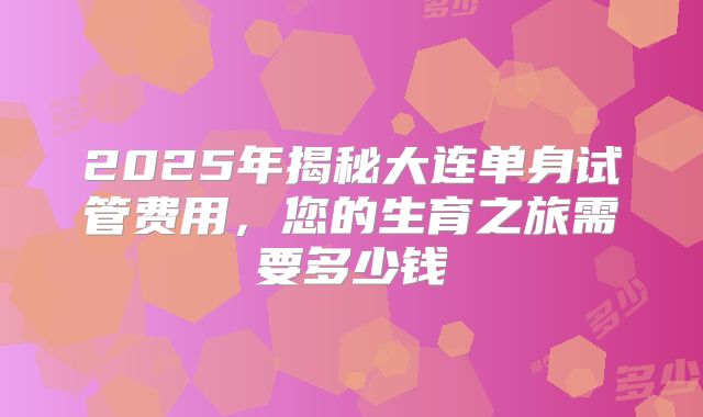 2025年揭秘大连单身试管费用,您的生育之旅需要多少钱