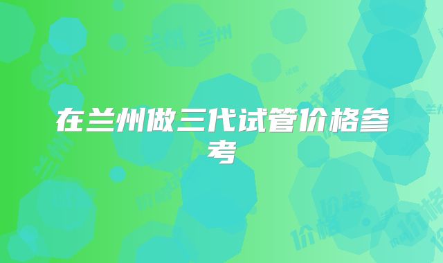 在兰州做三代试管价格参考