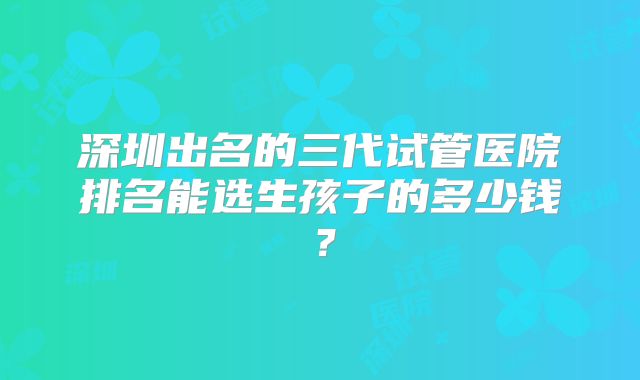 深圳出名的三代试管医院排名能选生孩子的多少钱?