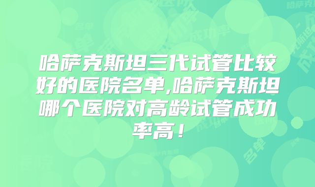 哈萨克斯坦三代试管比较好的医院名单,哈萨克斯坦哪个医院对高龄试管成功率高！