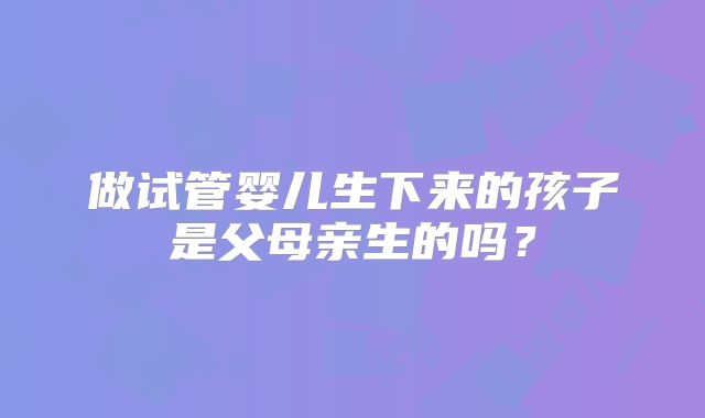 做试管婴儿生下来的孩子是父母亲生的吗?