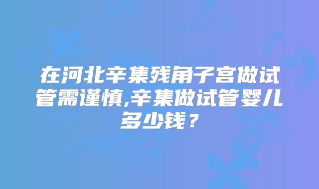 在河北辛集残角子宫做试管需谨慎,辛集做试管婴儿多少钱？
