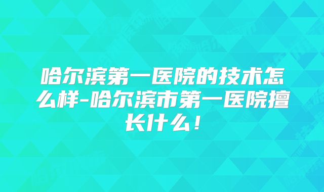 哈尔滨第一医院的技术怎么样-哈尔滨市第一医院擅长什么!